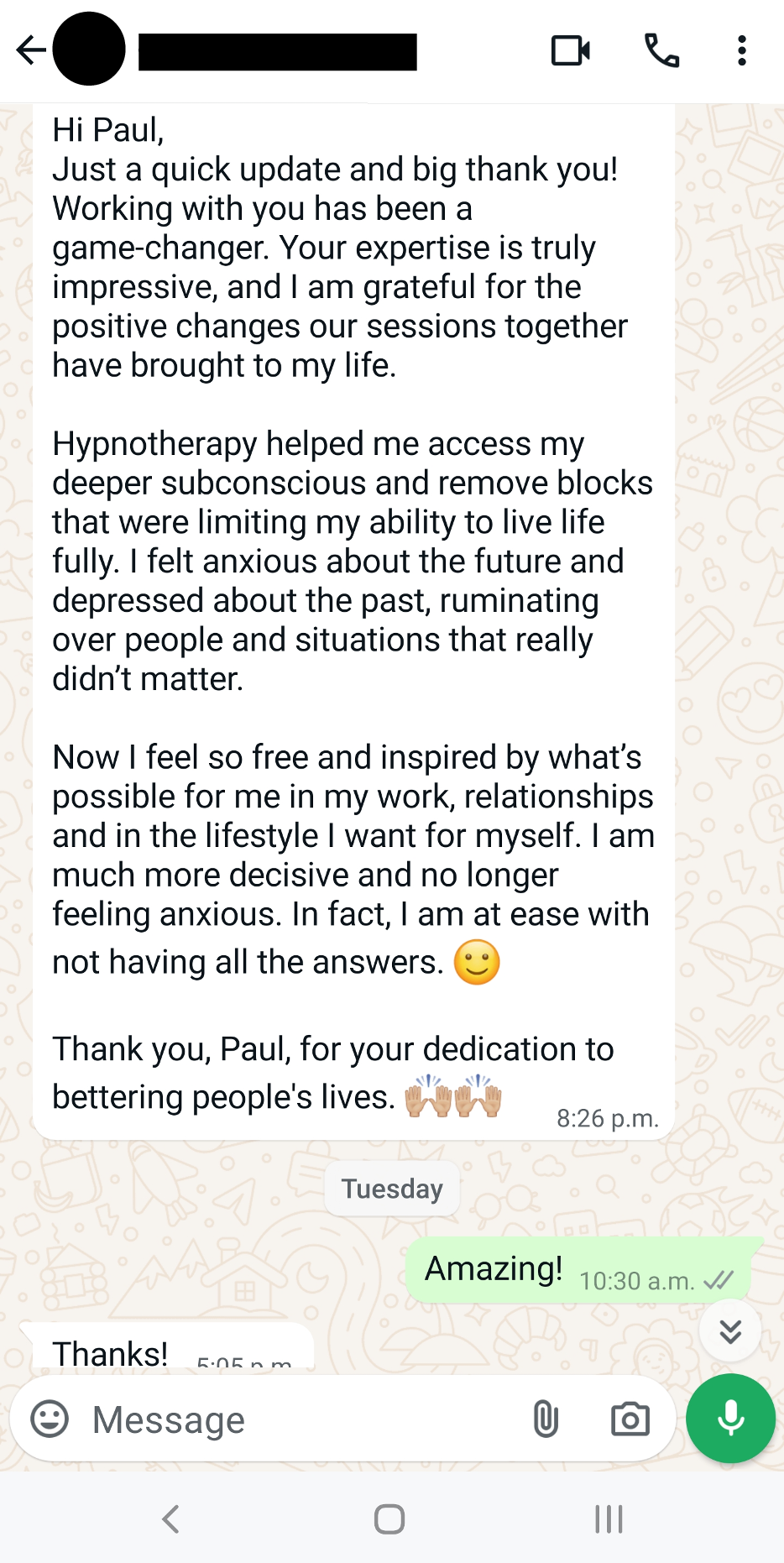 Hi Paul, Just a quick update and big thank you! Working with you has been a game-changer. Your expertise is truly impressive, and I am grateful for the positive changes our sessions together have brought to my life. Hypnotherapy helped me access my deeper subconscious and remove blocks that were limiting my ability to live life fully. I felt anxious about the future and depressed about the past, ruminating over people and situations that really didn’t matter. Now I feel so free and inspired by what’s possible for me in my work, relationships and in the lifestyle I want for myself. I am much more decisive and no longer feeling anxious. In fact, I am at ease with not having all the answers. 🙂 Thank you, Paul, for your dedication to bettering people's lives. 🙌🏼