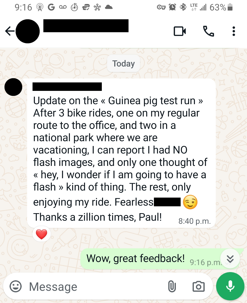Update on the > After 3 bike rides, one on my regular route to the office, and two in a national park where we are vacationing, I can report I had NO flash images, and only one thought of > kind of thing. The rest, only enjoying the ride. Fearless Thank a zillion times, Paul!