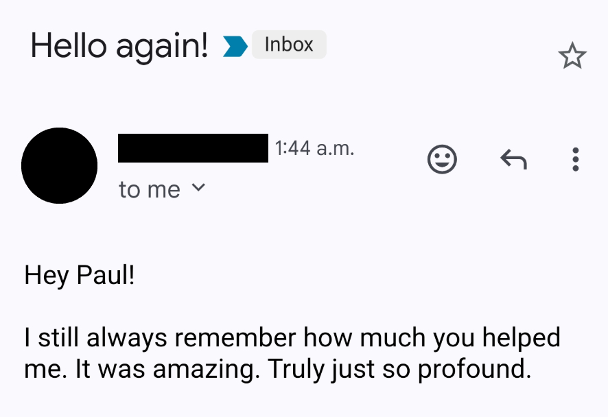 Hey Paul! I still always remember how much you helped me. It was amazing. Truly just profound.