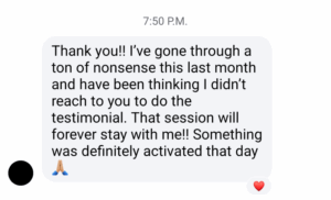 Thank you!! I've gone through a ton of nonsense this last month and have been thinking I didn't reach to you to do a testimonial. That session will forever stay with me!! Something was definitely activated that day