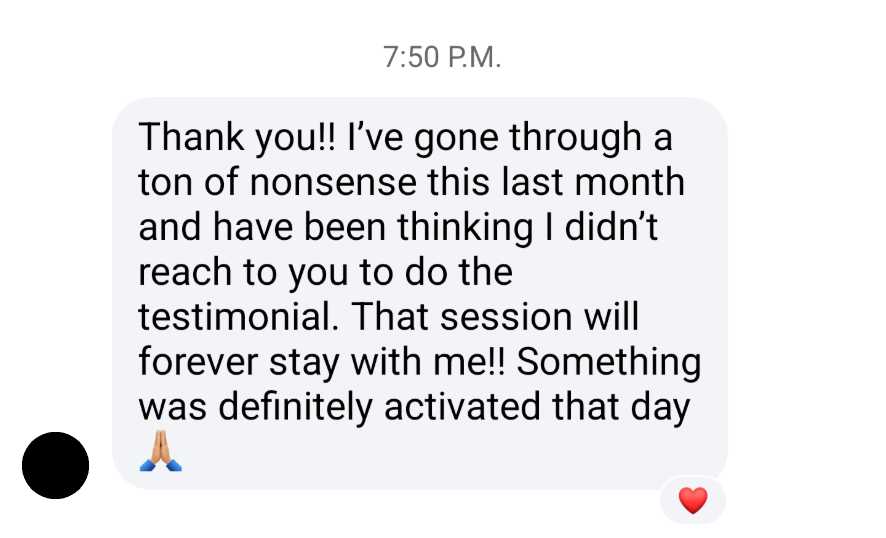 Thank you!! I've gone through a ton of nonsense this last month and have been thinking I didn't reach to you to do a testimonial. That session will forever stay with me!! Something was definitely activated that day