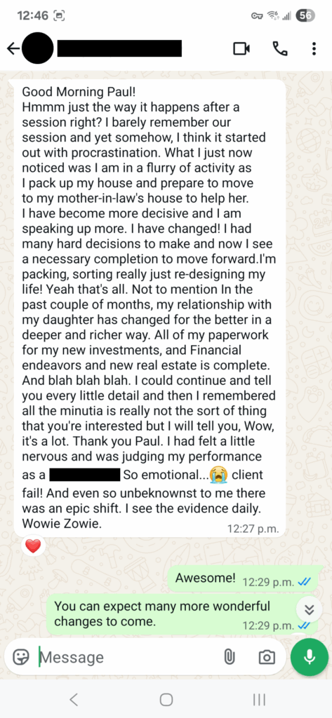 Good Morning Paul! Hmmm just the way it happens after a session right? I barely remember our session and yet somehow, I think it started out with procrastination. What I just now noticed was I am in a flurry of activity as I pack up my house and prepare to move to my mother-in-law's house to help her. I have become more decisive and I am speaking up more. I have changed! I had many hard decisions to make and now I see a necessary completion to move forward.I'm packing, sorting really just re-designing my life! Yeah that's all. Not to mention In the past couple of months, my relationship with my daughter has changed for the better in a deeper and richer way. All of my paperwork for my new investments, and Financial endeavors and new real estate is complete. And blah blah blah. I could continue and tell you every little detail and then I remembered all the minutia is really not the sort of thing that you're interested but I will tell you, Wow, it's a lot. Thank you Paul. I had felt a little nervous and was judging my performance as a -. So emotional...😭 client fail! And even so unbeknownst to me there was an epic shift. I see the evidence daily. Wowie Zowie.