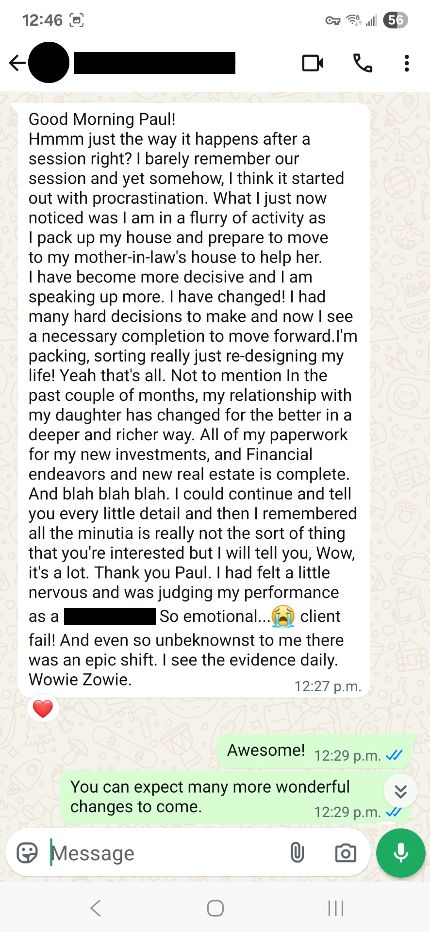 Good Morning Paul! Hmmm just the way it happens after a session right? I barely remember our session and yet somehow, I think it started out with procrastination. What I just now noticed was I am in a flurry of activity as I pack up my house and prepare to move to my mother-in-law's house to help her. I have become more decisive and I am speaking up more. I have changed! I had many hard decisions to make and now I see a necessary completion to move forward.I'm packing, sorting really just re-designing my life! Yeah that's all. Not to mention In the past couple of months, my relationship with my daughter has changed for the better in a deeper and richer way. All of my paperwork for my new investments, and Financial endeavors and new real estate is complete. And blah blah blah. I could continue and tell you every little detail and then I remembered all the minutia is really not the sort of thing that you're interested but I will tell you, Wow, it's a lot. Thank you Paul. I had felt a little nervous and was judging my performance as a -. So emotional...😭 client fail! And even so unbeknownst to me there was an epic shift. I see the evidence daily. Wowie Zowie.
