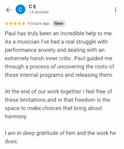 Paul has truly been an incredible help to me. As a musician I've had a real struggle with performance anxiety and dealing with an extremely harsh inner critic. Paul guided me through a process of uncovering the roots of these internal programs and releasing them. At the end of our work together I feel free of these limitations and in that freedom is the space to make choices that bring about harmony. I am in deep gratitude of him and the work he does.