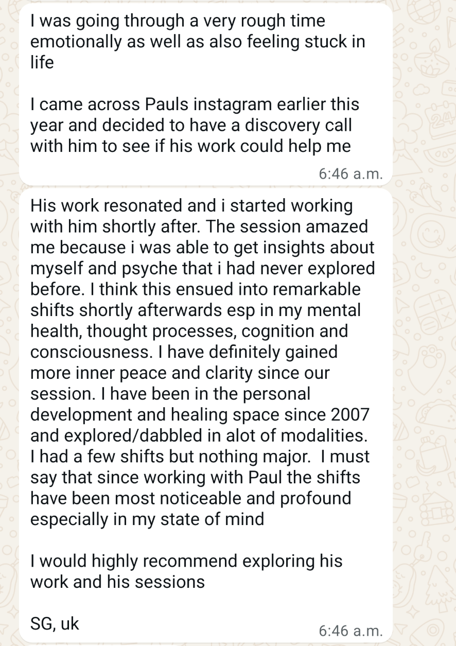 I was going through a very rough time emotionally as well as also feeling stuck in life I came across Pauls instagram earlier this year and decided to have a discovery call with him to see if his work could help me His work resonated and i started working with him shortly after. The session amazed me because i was able to get insights about myself and psyche that i had never explored before. I think this ensued into remarkable shifts shortly afterwards esp in my mental health, thought processes, cognition and consciousness. I have definitely gained more inner peace and clarity since our session. I have been in the personal development and healing space since 2007 and explored/dabbled in alot of modalities. I had a few shifts but nothing major. I must say that since working with Paul the shifts have been most noticeable and profound especially in my state of mind I would highly recommend exploring his work and his sessions SG, uk