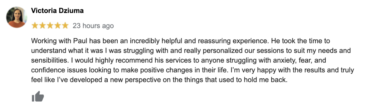 Working with Paul has been an incredibly helpful and reassuring experience. He took the time to understand what it was I was struggling with and really personalized sessions to suit my needs and sensibilities. I would highly recommend his services to anyone struggling with anxiety, fear, and confidence issues looking to make positive changes in their life. I'm very happy with the results and truly feel like I've developed a new perspective on the things that used to hold me back.